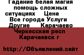 Гадание белая магия помощь сложных ситуациях  › Цена ­ 500 - Все города Услуги » Другие   . Карачаево-Черкесская респ.,Карачаевск г.